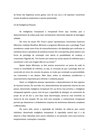 6
de fontes não lingüísticas (como gestos, tons de voz, etc.) e de expressar unicamente
através de palavras exatamente o assunto apresentado.
2.2 As Inteligências Pessoais
As inteligências interpessoal e intrapessoal foram aqui reunidas, pois o
desenvolvimento de ambas pode estar estreitamente relacionado dependo da abordagem
utilizada.
No início do século XX, Freud e James representavam movimentos históricos
diferentes, tradições filosóficas diferentes e programas diferentes para a psicologia. Freud
considerava a saúde como fruto do autoconhecimento e da disposição para confrontar as
inevitáveis dores e paradoxos da existência humana. Em contrapartida, James adotara uma
forma de psicologia de orientação mais aberta às possibilidades de mudança e
crescimento. Segundo ele, “Um homem tem tantos eus sociais quanto há indivíduos que o
reconhecem e têm uma imagem dele em sua mente.”2
Apesar destas diferenças, os dois autores encontraram um ponto de união na
crença na centralidade do indivíduo, ou seja, na convicção de que a psicologia deve ser
construída em torno do conceito de pessoa, se modo que contemple sua personalidade,
seu crescimento e seu destino. Além disso, ambos os estudiosos consideraram o
autocrescimento importante para enfrentar o ambiente pessoal.
Assim, as inteligências pessoais representam o desenvolvimento de dois aspectos
da natureza humana. De uma lado, há o desenvolvimento dos potenciais internos de uma
pessoa, denominado inteligência intrapessoal. Em sua forma mais primitiva, a inteligência
intrapessoal eqüivale a pouco mais do que a capacidade de distinguir um sentimento de
prazer de um de dor e, com base nesta discriminação, tornar-se mais envolvido ou
retrair-se de uma situação. Em seu nível mais avançado, o conhecimento intrapessoal
permite que detectemos e simbolizemos conjuntos de sentimentos altamente complexos
e diferenciados.
Do outro lado, temos a capacidade do indivíduo de voltar-se para outros
indivíduos, denominada inteligência interpessoal. A capacidade central aqui é a de
observar e fazer distinções entre outros indivíduos e, em particular, entre seus humores,
temperamentos, motivações e intenções.
 