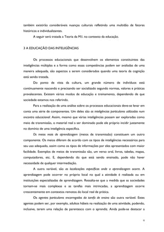 9
também existirão consideráveis nuanças culturais refletindo uma multidão de fatores
históricos e individualizantes.
A seguir será tratada a Teoria da M.I. no contexto da educação.
3 A EDUCAÇÃO DAS INTELIGÊNCIAS
Os processos educacionais que desenvolvem os elementos constituintes das
inteligências múltiplas e a forma como essas competências podem ser avaliadas de uma
maneira adequada, são aspectos a serem considerados quando uma teoria da cognição
está sendo tratada.
Do ponto de vista da cultura, um grande número de indivíduos está
continuamente nascendo e precisando ser socializado segundo normas, valores e práticas
prevalecentes. Existem vários modos de educação e treinamento, dependendo de que
sociedade estamos nos referindo.
Para a realização de uma análise sobre os processos educacionais deve-se levar em
conta uma série de componentes. Um deles são as inteligências particulares utilizadas num
encontro educacional. Assim, mesmo que várias inteligências possam ser exploradas como
meio de transmissão, o material real a ser dominado pode ele próprio incidir justamente
no domínio de uma inteligência específica.
Os meios reais de aprendizagem (meios de transmissão) constituem um outro
componente. Os meios diferem de acordo com os tipos de inteligências necessários para
seu uso adequado, assim como os tipos de informações por eles apresentados com maior
facilidade. Exemplos de meios de transmissão são, um verso oral, livros, tabelas, mapas,
computadores, etc. E, dependendo do que está sendo ensinado, pode não haver
necessidade de qualquer intermediação.
A outra variável, são as localizações específicas onde a aprendizagem ocorre. A
aprendizagem pode ocorrer no próprio local no qual a atividade é realizada ou em
instituições especializadas de aprendizagem. Ressalta-se que a medida que as sociedades
tornam-se mais complexas e as tarefas mais intrincadas, a aprendizagem ocorre
crescentemente em contextos remotos do local real de prática.
Os agentes particulares encarregados da tarefa de ensino são outra variável. Estes
agentes podem ser, por exemplo, adultos hábeis na realização de uma atividade, podendo,
inclusive, terem uma relação de parentesco com o aprendiz. Ainda pode-se destacar a
 