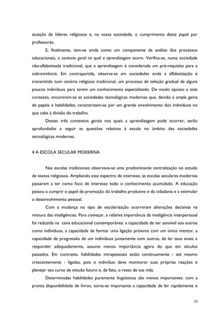 10
atuação de líderes religiosos e, na nossa sociedade, o cumprimento deste papel por
professores.
E, finalmente, tem-se ainda como um componente da análise dos processos
educacionais, o contexto geral no qual a aprendizagem ocorre. Verifica-se, numa sociedade
não-alfabetizada tradicional, que a aprendizagem é considerada um pré-requisito para a
sobrevivência. Em contrapartida, observa-se em sociedades onde a alfabetização é
transmitida num cenário religioso tradicional, um processo de seleção gradual de alguns
poucos indivíduos para terem um conhecimento especializado. De modo oposto a este
contexto, encontram-se as sociedades tecnológicas modernas que, devido à ampla gama
de papéis e habilidades, caracterizam-se por um grande envolvimento dos indivíduos no
que cabe à divisão do trabalho.
Destes três contextos gerais nos quais a aprendizagem pode ocorrer, serão
aprofundadas a seguir as questões relativas à escola no âmbito das sociedades
tecnológicas modernas.
4 A ESCOLA SECULAR MODERNA
Nas escolas tradicionais observava-se uma predominante centralização no estudo
de textos religiosos. Ampliando este espectro de interesse, as escolas seculares modernas
passaram a ter como foco de interesse todo o conhecimento acumulado. A educação
passou a cumprir o papel de promoção do trabalho produtivo e da cidadania e a estimular
o desenvolvimento pessoal.
Com a mudança no tipo de escolarização ocorreram alterações decisivas na
mistura das inteligências. Para começar, a relativa importância da inteligência interperssoal
foi reduzida na cena educacional contemporânea: a capacidade de ser sensível aos outros
como indivíduos, a capacidade de formar uma ligação próxima com um único mentor, a
capacidade de progressão de um indivíduos juntamente com outros, de ler seus sinais e
responder adequadamente, assume menos importância agora do que em séculos
passados. Em contraste, habilidades intrapessoais estão continuamente - até mesmo
crescentemente - ligadas, pois o indivíduo deve monitorar suas próprias reações e
planejar seu curso de estudo futuro e, de fato, o resto de sua vida.
Determinadas habilidades puramente lingüísticas são menos importantes: com a
pronta disponibilidade de livros, torna-se importante a capacidade de ler rapidamente e
 