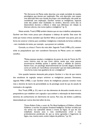 14
"Em Estruturas da Mente estão descritas uma ampla variedade de estados
psicológicos que clamam por explicação. Mas, uma descrição, nem sequer
uma descrição feita com intuído de propor uma classificação, não pode ser
considerada uma explicação. Gardner nomeia as inteligências, especula
onde elas podem estar localizadas no cérebro, descreve como elas se
desenvolvem durante a infância e relata suas diferenças em relação às
diversas culturas, mas nunca explica a inteligência." (p. 5)
Neste sentido, Traub (1998) também destaca que em seus trabalhos subseqüentes,
Gardner tem feito muito pouco para ultrapassar o balanço de opinião. Este autor diz
ainda que muitos críticos assinalam que Gardner falhou ao persuadir seus pares, pois sua
forma de construir critérios para candidatar inteligências é destituída de fortes evidências
- sem resultados de testes, por exemplo - que possam ser avaliadas.
Contudo, as críticas à Teoria vão mais além. Segundo Traub (1998, p.21), existem
ainda os pesquisadores que nem consideram Estruturas da Mente como um trabalho
científico.
"Muitas pessoas estudam a inteligência do ponto de vista da Teoria de M.I.
como retórica mais do que como ciência, sendo que, estas pessoas
encontram-se divididas quanto à opinião sobre a validade da retórica.
Stevem Ceci, um psicólogo desenvolvimental de Cornell, elogiou Gardner
como um sendo um 'maravilhoso comunicador' que tem dado publicidade a
'uma forma muito mais igualitária de ver a inteligência'."
Uma questão bastante destacada pelo próprio Gardner é o fato de que maioria
dos estudiosos da cognição sempre omitiram as inteligências pessoais. Entretanto,
segundo Miller (1983), o que Gardner chama de inteligências pessoais constitui muito
mais o domínio da teoria da personalidade ou da psicologia social do que do estudo da
motivação e da cognição.
Para Traub (1998, p. 21), este é um dos elementos da discussão travada entre os
pesquisadores que trabalham com cognição e que analisam a valorização de determinados
domínios do conhecimento em detrimento de outros. Para isto, ele lembra a polêmica
desencadeada por outros dois best sellers da área.
"Como Robert Coles, o autor de The Moral Intelligence of Children, e Daniel
Goldman, o escritor do popular Emotional Intelligence, Gardner acredita que
nós temos nos submetido demais à tirania da lógica. O que ele tem
trabalhado durante anos é mais cientificamente crível e mais
profundamente ponderado do que as várias agressões à hegemonia da
lógica, mas, mesmo assim, ainda é objeto de polêmica.." (p. 21)
 