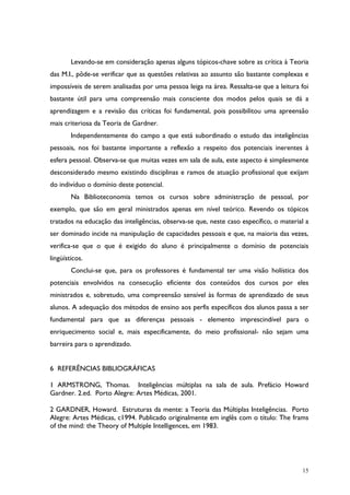 15
Levando-se em consideração apenas alguns tópicos-chave sobre as crítica à Teoria
das M.I., pôde-se verificar que as questões relativas ao assunto são bastante complexas e
impossíveis de serem analisadas por uma pessoa leiga na área. Ressalta-se que a leitura foi
bastante útil para uma compreensão mais consciente dos modos pelos quais se dá a
aprendizagem e a revisão das críticas foi fundamental, pois possibilitou uma apreensão
mais criteriosa da Teoria de Gardner.
Independentemente do campo a que está subordinado o estudo das inteligências
pessoais, nos foi bastante importante a reflexão a respeito dos potenciais inerentes à
esfera pessoal. Observa-se que muitas vezes em sala de aula, este aspecto é simplesmente
desconsiderado mesmo existindo disciplinas e ramos de atuação profissional que exijam
do indivíduo o domínio deste potencial.
Na Biblioteconomia temos os cursos sobre administração de pessoal, por
exemplo, que são em geral ministrados apenas em nível teórico. Revendo os tópicos
tratados na educação das inteligências, observa-se que, neste caso específico, o material a
ser dominado incide na manipulação de capacidades pessoais e que, na maioria das vezes,
verifica-se que o que é exigido do aluno é principalmente o domínio de potenciais
lingüísticos.
Conclui-se que, para os professores é fundamental ter uma visão holística dos
potenciais envolvidos na consecução eficiente dos conteúdos dos cursos por eles
ministrados e, sobretudo, uma compreensão sensível às formas de aprendizado de seus
alunos. A adequação dos métodos de ensino aos perfis específicos dos alunos passa a ser
fundamental para que as diferenças pessoais - elemento imprescindível para o
enriquecimento social e, mais especificamente, do meio profissional- não sejam uma
barreira para o aprendizado.
6 REFERÊNCIAS BIBLIOGRÁFICAS
1 ARMSTRONG, Thomas. Inteligências múltiplas na sala de aula. Prefácio Howard
Gardner. 2.ed. Porto Alegre: Artes Médicas, 2001.
2 GARDNER, Howard. Estruturas da mente: a Teoria das Múltiplas Inteligências. Porto
Alegre: Artes Médicas, c1994. Publicado originalmente em inglês com o título: The frams
of the mind: the Theory of Multiple Intelligences, em 1983.
 