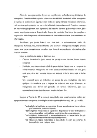 3
Além dos aspectos sociais, devem ser considerados os fundamentos biológicos da
inteligência. Partindo-se deste ponto, observa-se em estudos anteriores sobre inteligência
e cognição a existência de alguns pontos fortes ou competências intelectuais diferentes,
cada um dos quais podendo ter sua própria história desenvolvimental. Pesquisas recentes
em neurobiologia apontam para a presença de áreas no cérebro que correspondem, pelo
menos aproximadamente, a determinadas formas de cognição. Esta forma de conceber a
organização neural implica no reconhecimento de diferentes modos de processamento de
informações.
Ressalta-se que jamais haverá uma lista única e universalmente aceita de
inteligências humanas, mas, inevitavelmente, uma teoria de inteligências múltiplas precisa
captar uma gama razoavelmente completa dos tipos de competências valorizados pelas
culturas humanas.
Sobre as inteligências pode-se dizer que são:
- Capazes de realização (pelo menos em parte) através de mais de um sistema
sensorial;
- Entidades num determinado nível de generalidade. Sendo que, a comparação
entre diferentes inteligências em todos os seus detalhes constitui um erro, pois
cada uma deve ser pensada como um sistema próprio com suas próprias
regras.
- Um potencial, pois um indivíduo em posse de uma inteligência não tem
qualquer circunstância que o impeça de colocá-la em ação. Contudo, as
inteligências não devem ser pensadas em termos valorativos, pois não
necessariamente serão colocadas a serviço de bons fins.
Segundo a Teoria das IM, a gama de capacidades dos seres humanos, podem ser
agrupadas em sete categorias ou inteligências abrangentes (Armstrong, 2001, p. 14-15):
"a) Inteligência lingüística: a capacidade de usar as palavras de forma efetiva,
quer oralmente, quer escrevendo.
"b) Inteligência interpessoal: a capacidade de perceber e fazer distinções no
humor, intenções, motivações e sentimentos de outras pessoas.
"c) Inteligência intrapessoal: o autoconhecimento e a capacidade de agir
adaptativamente com base neste conhecimento.
"d) Inteligência lógico-matemática: a capacidade de usar os números de
forma efetiva e de racionar bem.
 