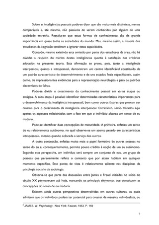7
Sobre as inteligências pessoais pode-se dizer que são muito mais distintivas, menos
comparáveis e, até mesmo, não passíveis de serem conhecidas por alguém de uma
sociedade estranha. Ressalta-se que estas formas de conhecimento são de grande
importância em quase todas as sociedades do mundo. Mas, mesmo assim, a maioria dos
estudiosos da cognição tenderam a ignorar estas capacidades.
Contudo, mesmo existindo esta omissão por parte dos estudiosos da área, não há
dúvidas a respeito do mérito destas inteligências quanto à satisfação dos critérios
adotados na presente teoria. Esta afirmação se prova, pois, tanto a inteligência
interpessoal, quanto a intrapessoal, demonstram um centro identificável constituído de
um padrão característico de desenvolvimento e de uns estados finais especificáveis, assim
como, de impressionantes evidências para a representação neurológica e para os padrões
discerníveis de falhas.
Pode-se dividir o crescimento do conhecimento pessoal em várias etapas ou
estágios. A cada etapa é possível identificar determinadas características importantes para
o desenvolvimento da inteligência intrapessoal, bem como outros fatores que provam ser
cruciais para o crescimento da inteligência interpessoal. Entretanto, serão tratados aqui
apenas os aspectos relacionados com a fase em que o indivíduo alcança um senso de eu
maduro.
Pode-se identificar duas concepções de maturidade. A primeira, enfatiza um senso
do eu relativamente autônomo, no qual observa-se um acento pesado em características
intrapessoais, mesmo quando colocada a serviço dos outros.
A outra concepção, enfatiza muito mais o papel formativo de outras pessoas no
senso do eu e, consequentemente, permite pouco crédito à noção de um eu autônomo.
Segundo esta perspectiva, um indivíduo será sempre um conjunto de eus, um grupo de
pessoas que perenemente reflete o contexto que por acaso habitam em qualquer
momento específico. Este ponto de vista é relativamente saliente nas disciplinas da
psicologia social e da sociologia.
Observa-se que parte das discussões entre James e Freud iniciadas no início do
século XX permanecem até hoje, marcando os principais elementos que constituem as
concepções do senso de eu maduro.
Existem ainda outras perspectivas desenvolvidas em outras culturas, as quais
admitem que os indivíduos podem ter potencial para crescer de maneira individualista, ou
2
JAMES, W. Psychology. New York: Fawcet, 1963. P. 169
 