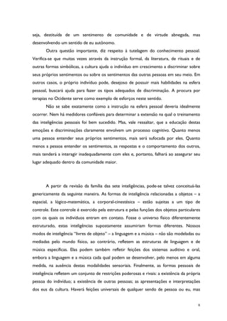 8
seja, destituída de um sentimento de comunidade e de virtude abnegada, mas
desenvolvendo um sentido de eu autônomo.
Outra questão importante, diz respeito à tutelagem do conhecimento pessoal.
Verifica-se que muitas vezes através da instrução formal, da literatura, de rituais e de
outras formas simbólicas, a cultura ajuda o indivíduo em crescimento a discriminar sobre
seus próprios sentimentos ou sobre os sentimentos das outras pessoas em seu meio. Em
outros casos, o próprio indivíduo pode, desejoso de possuir mais habilidades na esfera
pessoal, buscará ajuda para fazer os tipos adequados de discriminação. A procura por
terapias no Ocidente serve como exemplo de esforços neste sentido.
Não se sabe exatamente como a instrução na esfera pessoal deveria idealmente
ocorrer. Nem há medidores confiáveis para determinar a extensão na qual o treinamento
das inteligências pessoais foi bem sucedido. Mas, vale ressaltar, que a educação destas
emoções e discriminações claramente envolvem um processo cognitivo. Quanto menos
uma pessoa entender seus próprios sentimentos, mais será sufocada por eles. Quanto
menos a pessoa entender os sentimentos, as respostas e o comportamento dos outros,
mais tenderá a interagir inadequadamente com eles e, portanto, falhará ao assegurar seu
lugar adequado dentro da comunidade maior.
A partir da revisão da família das sete inteligências, pode-se talvez conceituá-las
genericamente da seguinte maneira. As formas de inteligência relacionadas a objetos – a
espacial, a lógico-matemática, a corporal-cinestésica – estão sujeitas a um tipo de
controle. Este controle é exercido pela estrutura e pelas funções dos objetos particulares
com os quais os indivíduos entram em contato. Fosse o universo físico diferentemente
estruturado, estas inteligências supostamente assumiriam formas diferentes. Nossos
modos de inteligência “livres de objeto” – a linguagem e a música – não são modeladas ou
mediadas pelo mundo físico, ao contrário, refletem as estruturas de linguagem e de
música específicas. Elas podem também refletir feições dos sistemas auditivo e oral,
embora a linguagem e a música cada qual podem se desenvolver, pelo menos em alguma
medida, na ausência destas modalidades sensoriais. Finalmente, as formas pessoais de
inteligência refletem um conjunto de restrições poderosas e rivais: a existência da própria
pessoa do indivíduo; a existência de outras pessoas; as apresentações e interpretações
dos eus da cultura. Haverá feições universais de qualquer sendo de pessoa ou eu, mas
 