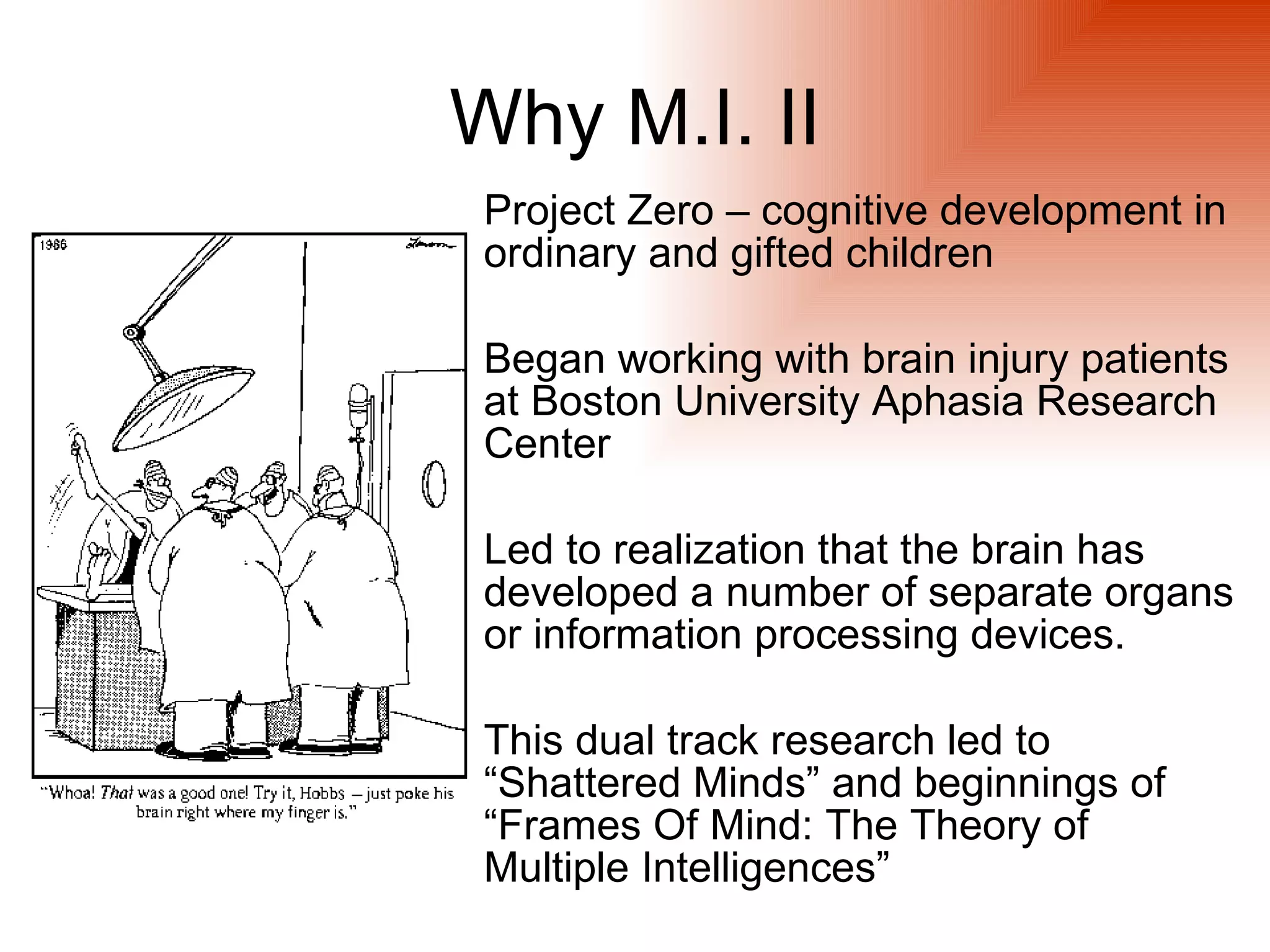 Why M.I. II
 Project Zero – cognitive development in
 ordinary and gifted children

 Began working with brain injury patients
 at Boston University Aphasia Research
 Center

 Led to realization that the brain has
 developed a number of separate organs
 or information processing devices.

 This dual track research led to
 “Shattered Minds” and beginnings of
 “Frames Of Mind: The Theory of
 Multiple Intelligences”
 