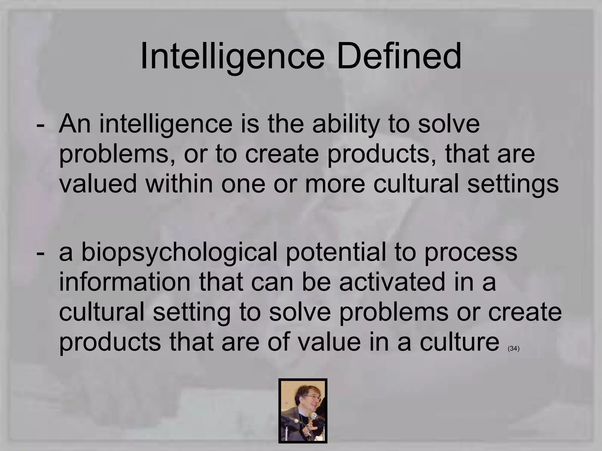 Intelligence Defined
- An intelligence is the ability to solve
  problems, or to create products, that are
  valued within one or more cultural settings

- a biopsychological potential to process
  information that can be activated in a
  cultural setting to solve problems or create
  products that are of value in a culture(34)
 
