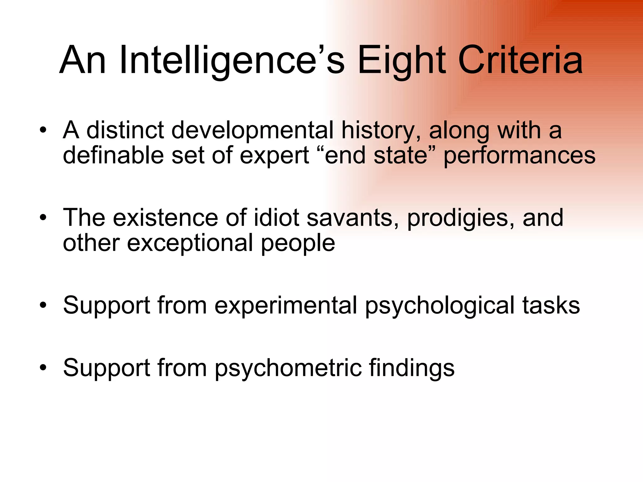 An Intelligence’s Eight Criteria
• A distinct developmental history, along with a
  definable set of expert “end state” performances

• The existence of idiot savants, prodigies, and
  other exceptional people

• Support from experimental psychological tasks

• Support from psychometric findings
 