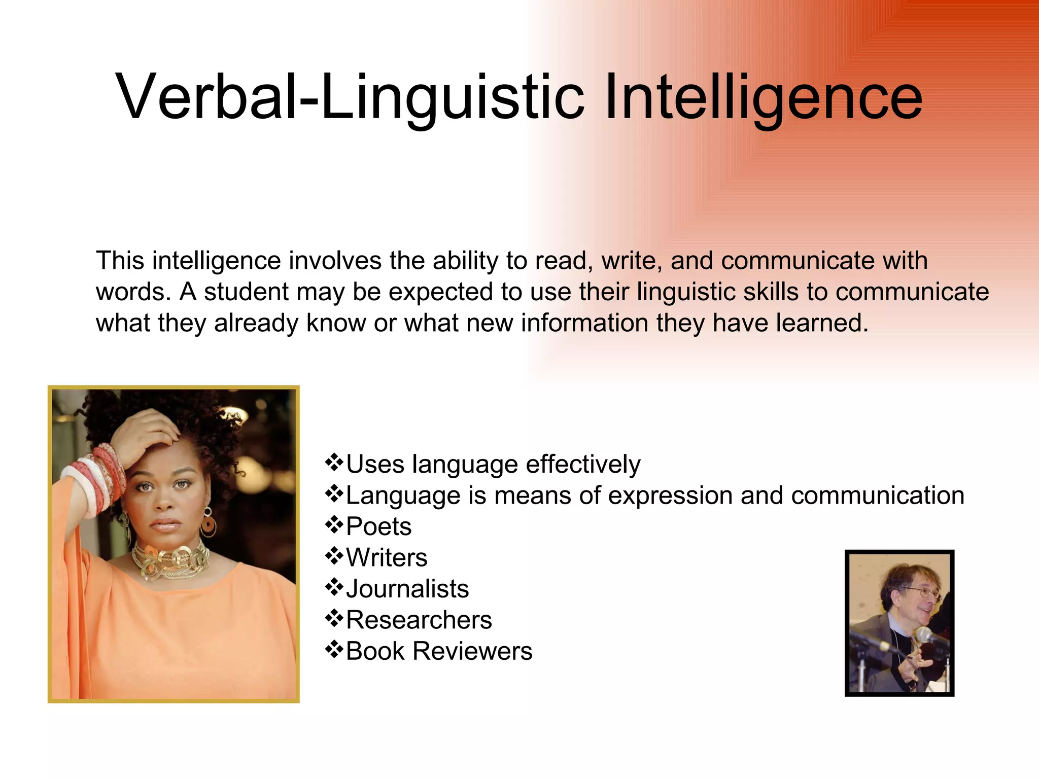 Verbal-Linguistic Intelligence

This intelligence involves the ability to read, write, and communicate with
words. A student may be expected to use their linguistic skills to communicate
what they already know or what new information they have learned.




                   Uses language effectively
                   Language is means of expression and communication
                   Poets
                   Writers
                   Journalists
                   Researchers
                   Book Reviewers
 