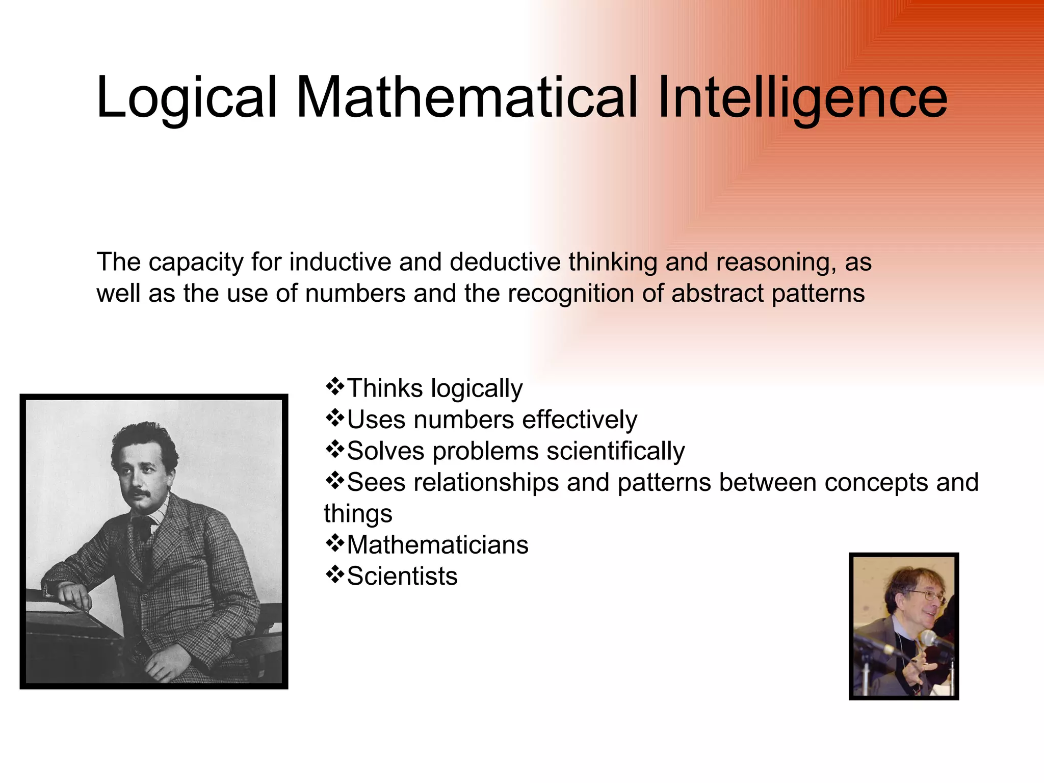 Logical Mathematical Intelligence

The capacity for inductive and deductive thinking and reasoning, as
well as the use of numbers and the recognition of abstract patterns


                   Thinks logically
                   Uses numbers effectively
                   Solves problems scientifically
                   Sees relationships and patterns between concepts and
                   things
                   Mathematicians
                   Scientists
 