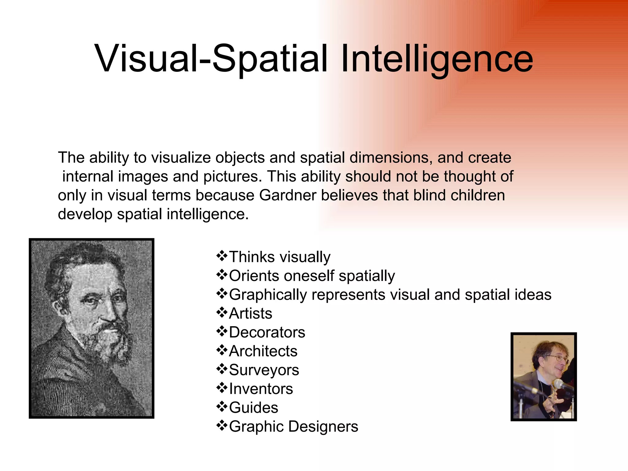 Visual-Spatial Intelligence

The ability to visualize objects and spatial dimensions, and create
internal images and pictures. This ability should not be thought of
only in visual terms because Gardner believes that blind children
develop spatial intelligence.

                       Thinks visually
                       Orients oneself spatially
                       Graphically represents visual and spatial ideas
                       Artists
                       Decorators
                       Architects
                       Surveyors
                       Inventors
                       Guides
                       Graphic Designers
 