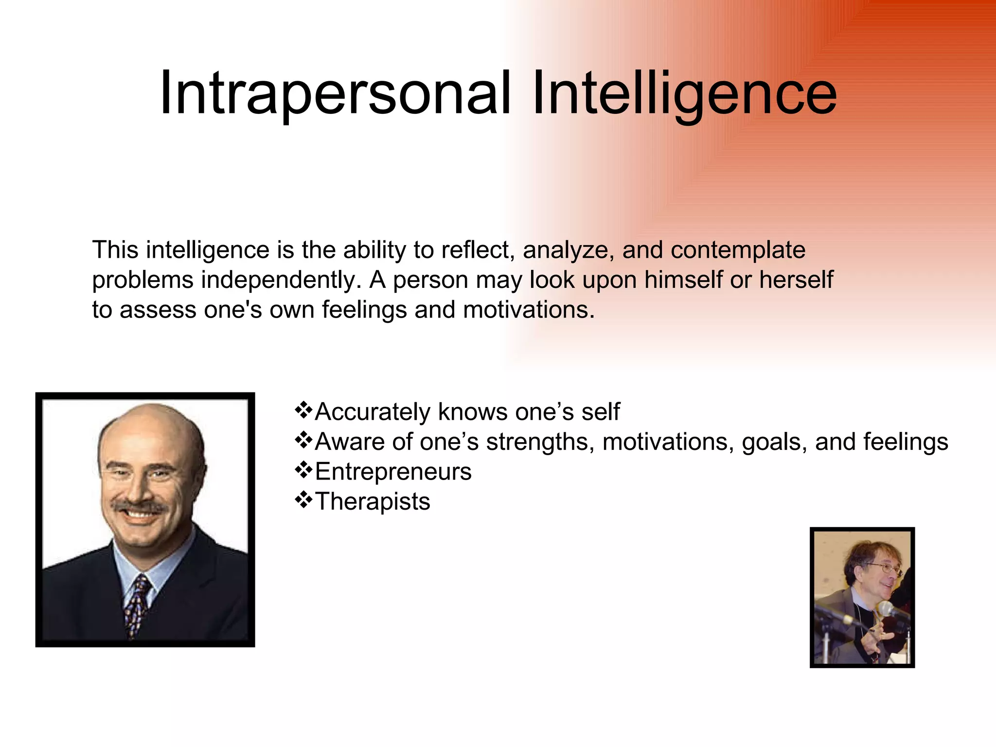 Intrapersonal Intelligence

This intelligence is the ability to reflect, analyze, and contemplate
problems independently. A person may look upon himself or herself
to assess one's own feelings and motivations.



                  Accurately knows one’s self
                  Aware of one’s strengths, motivations, goals, and feelings
                  Entrepreneurs
                  Therapists
 