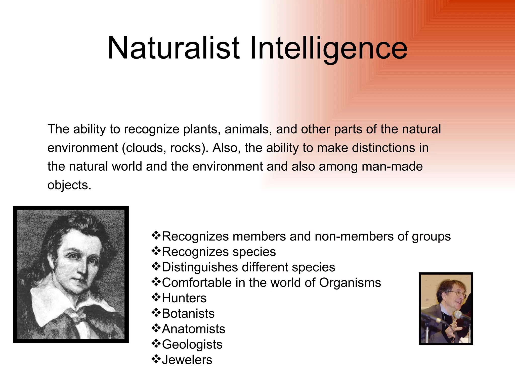 Naturalist Intelligence

The ability to recognize plants, animals, and other parts of the natural
environment (clouds, rocks). Also, the ability to make distinctions in
the natural world and the environment and also among man-made
objects.


                  Recognizes members and non-members of groups
                  Recognizes species
                  Distinguishes different species
                  Comfortable in the world of Organisms
                  Hunters
                  Botanists
                  Anatomists
                  Geologists
                  Jewelers
 