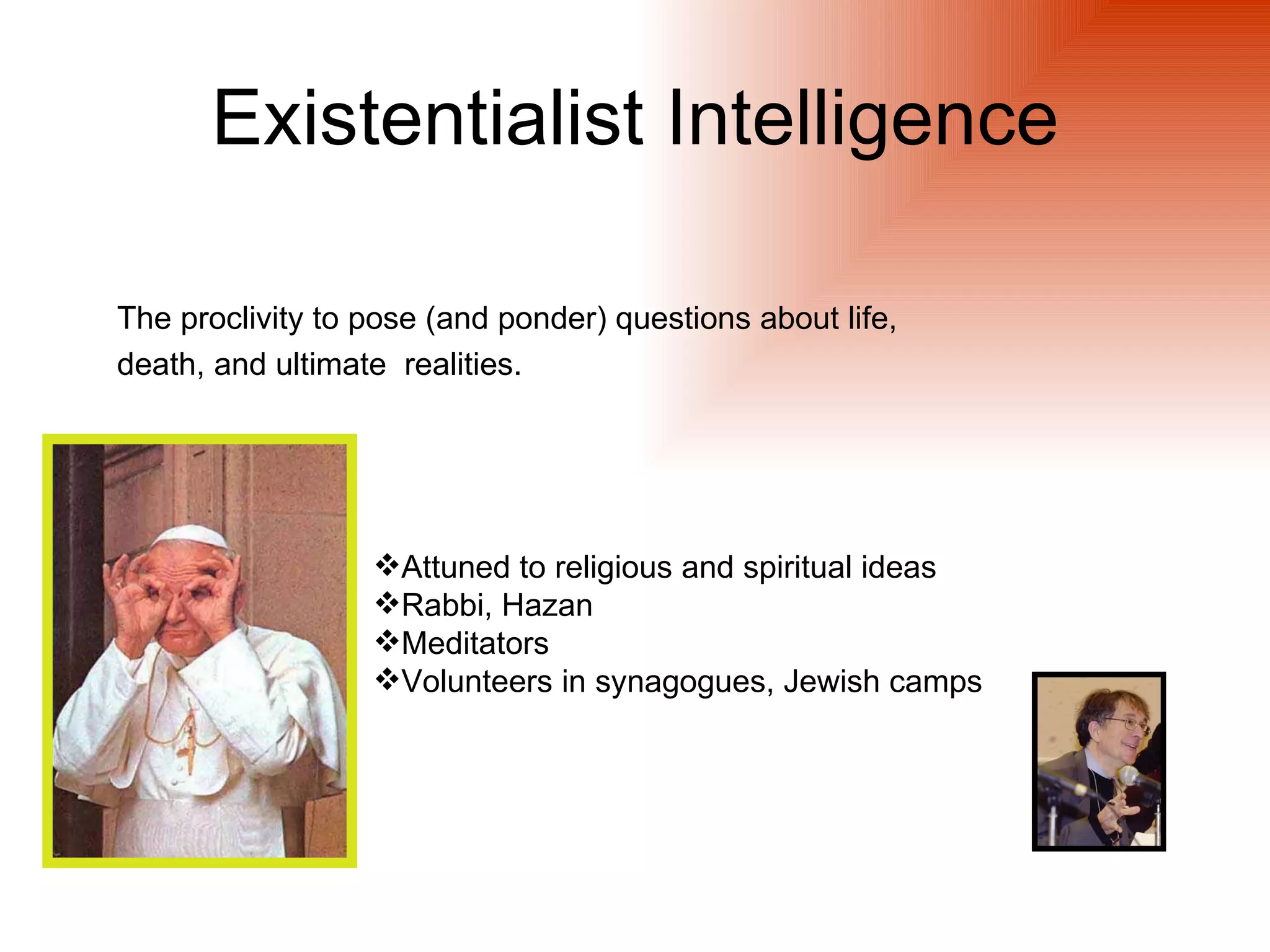 Existentialist Intelligence

The proclivity to pose (and ponder) questions about life,
death, and ultimate realities.




                  Attuned to religious and spiritual ideas
                  Rabbi, Hazan
                  Meditators
                  Volunteers in synagogues, Jewish camps
 