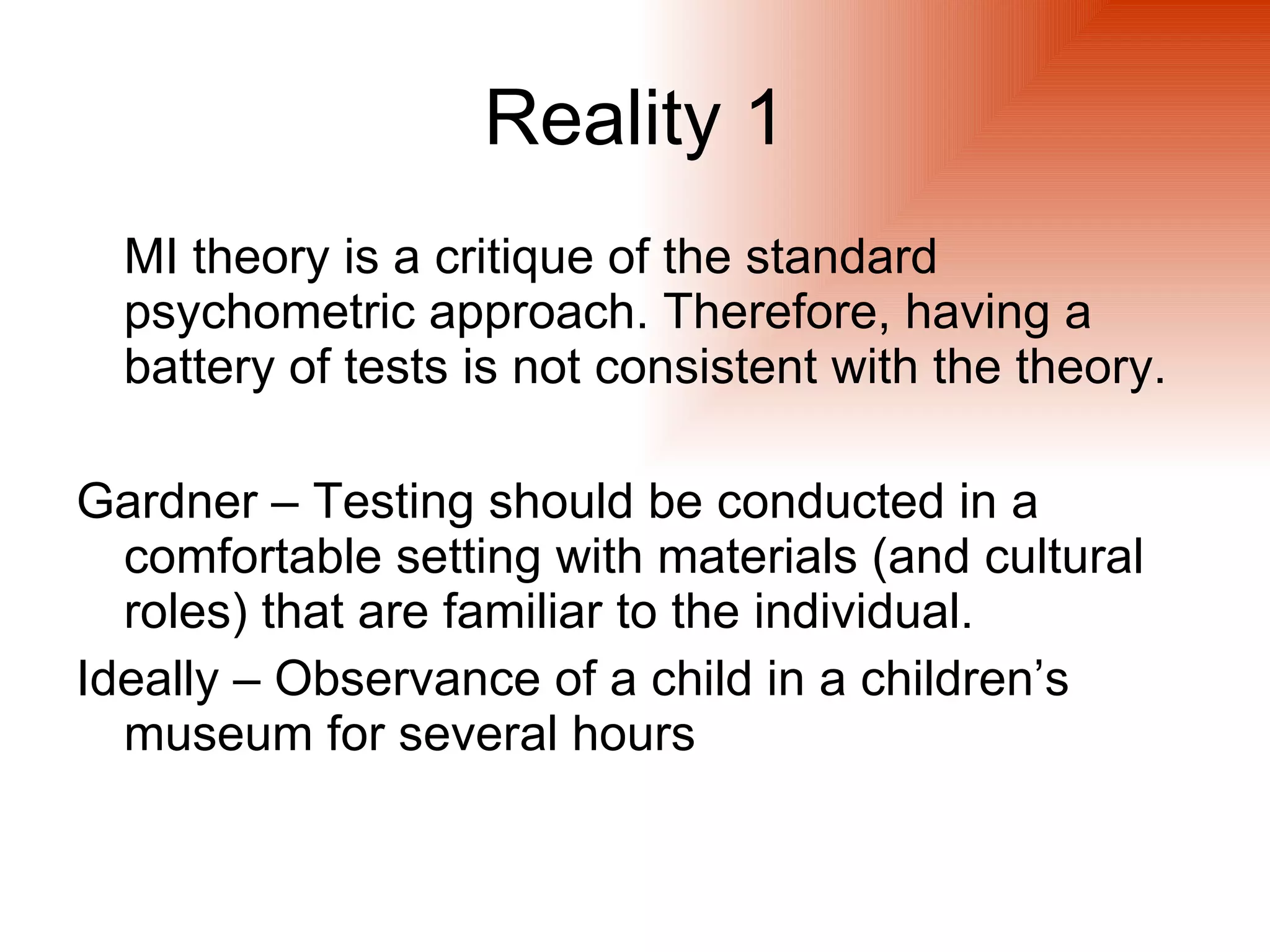 Reality 1
  MI theory is a critique of the standard
  psychometric approach. Therefore, having a
  battery of tests is not consistent with the theory.

Gardner – Testing should be conducted in a
  comfortable setting with materials (and cultural
  roles) that are familiar to the individual.
Ideally – Observance of a child in a children’s
  museum for several hours
 