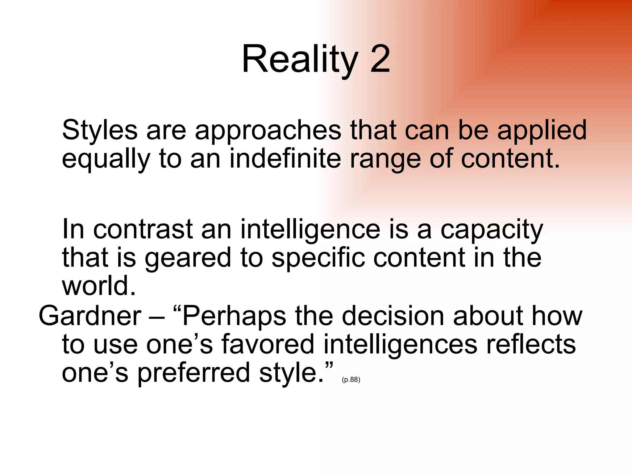 Reality 2
 Styles are approaches that can be applied
 equally to an indefinite range of content.

 In contrast an intelligence is a capacity
 that is geared to specific content in the
 world.
Gardner – “Perhaps the decision about how
 to use one’s favored intelligences reflects
 one’s preferred style.”(p.88)
 