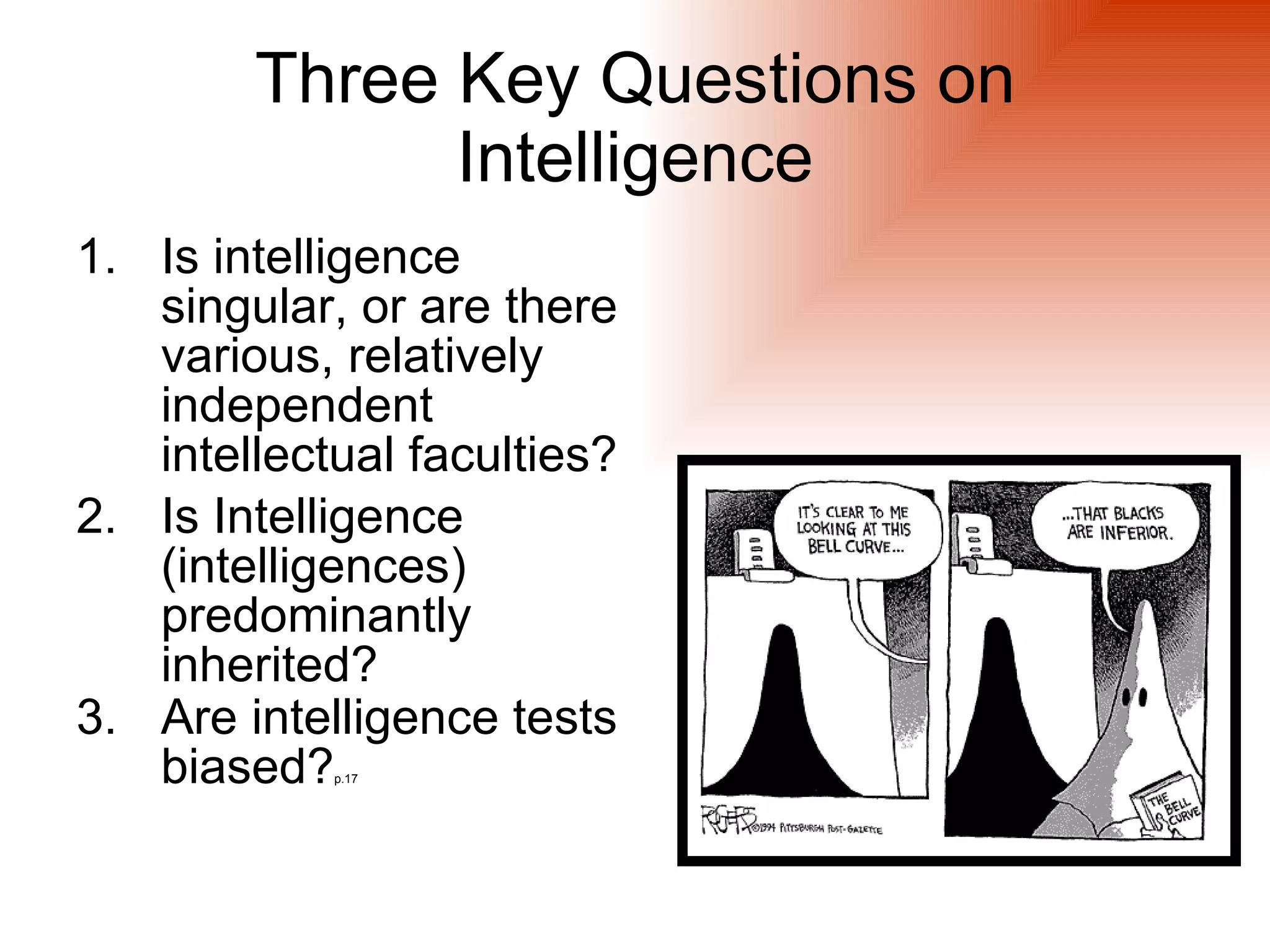 Three Key Questions on
              Intelligence
1. Is intelligence
   singular, or are there
   various, relatively
   independent
   intellectual faculties?
2. Is Intelligence
   (intelligences)
   predominantly
   inherited?
3. Are intelligence tests
   biased?  p.17
 