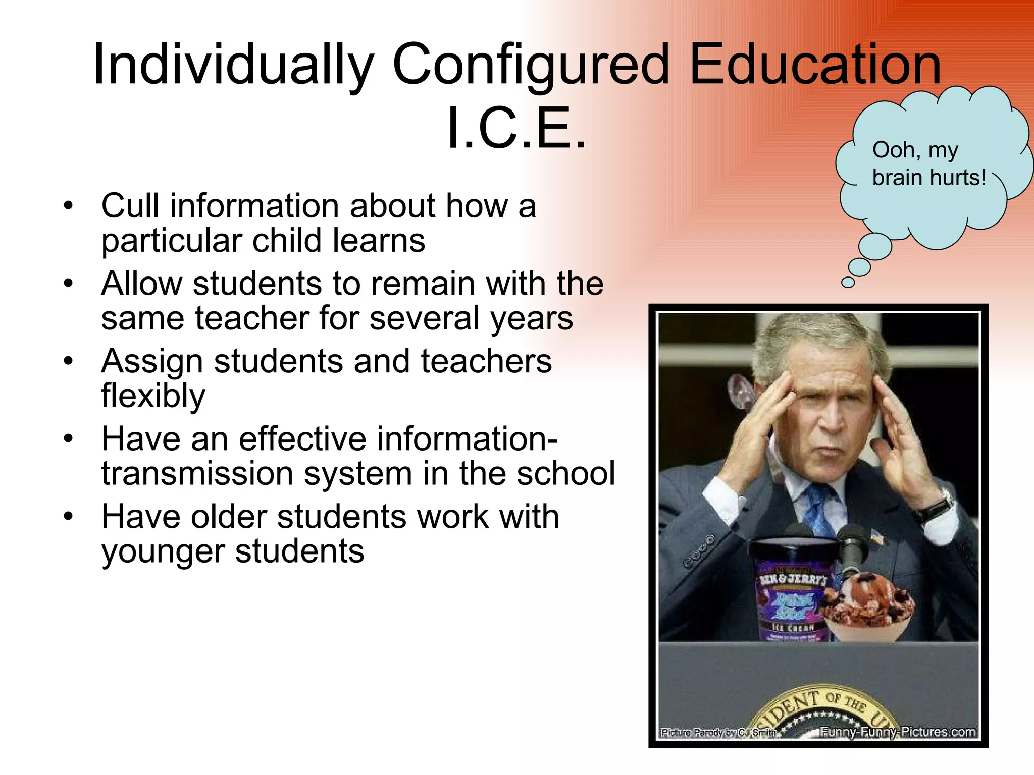 Individually Configured Education
               I.C.E.                 Ooh, my
                                      brain hurts!
• Cull information about how a
  particular child learns
• Allow students to remain with the
  same teacher for several years
• Assign students and teachers
  flexibly
• Have an effective information-
  transmission system in the school
• Have older students work with
  younger students
 