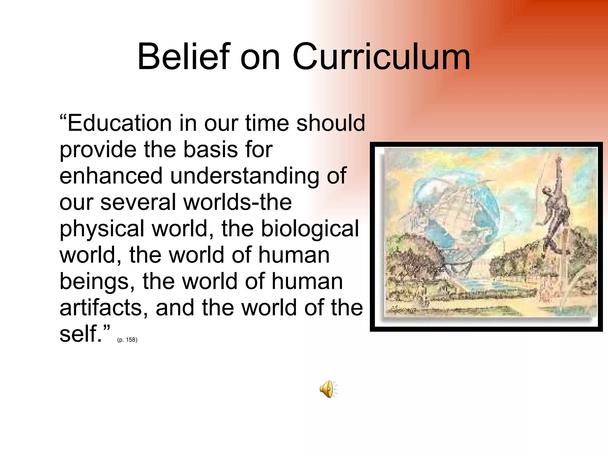 Belief on Curriculum
“Education in our time should
provide the basis for
enhanced understanding of
our several worlds-the
physical world, the biological
world, the world of human
beings, the world of human
artifacts, and the world of the
self.”
     (p. 158)
 