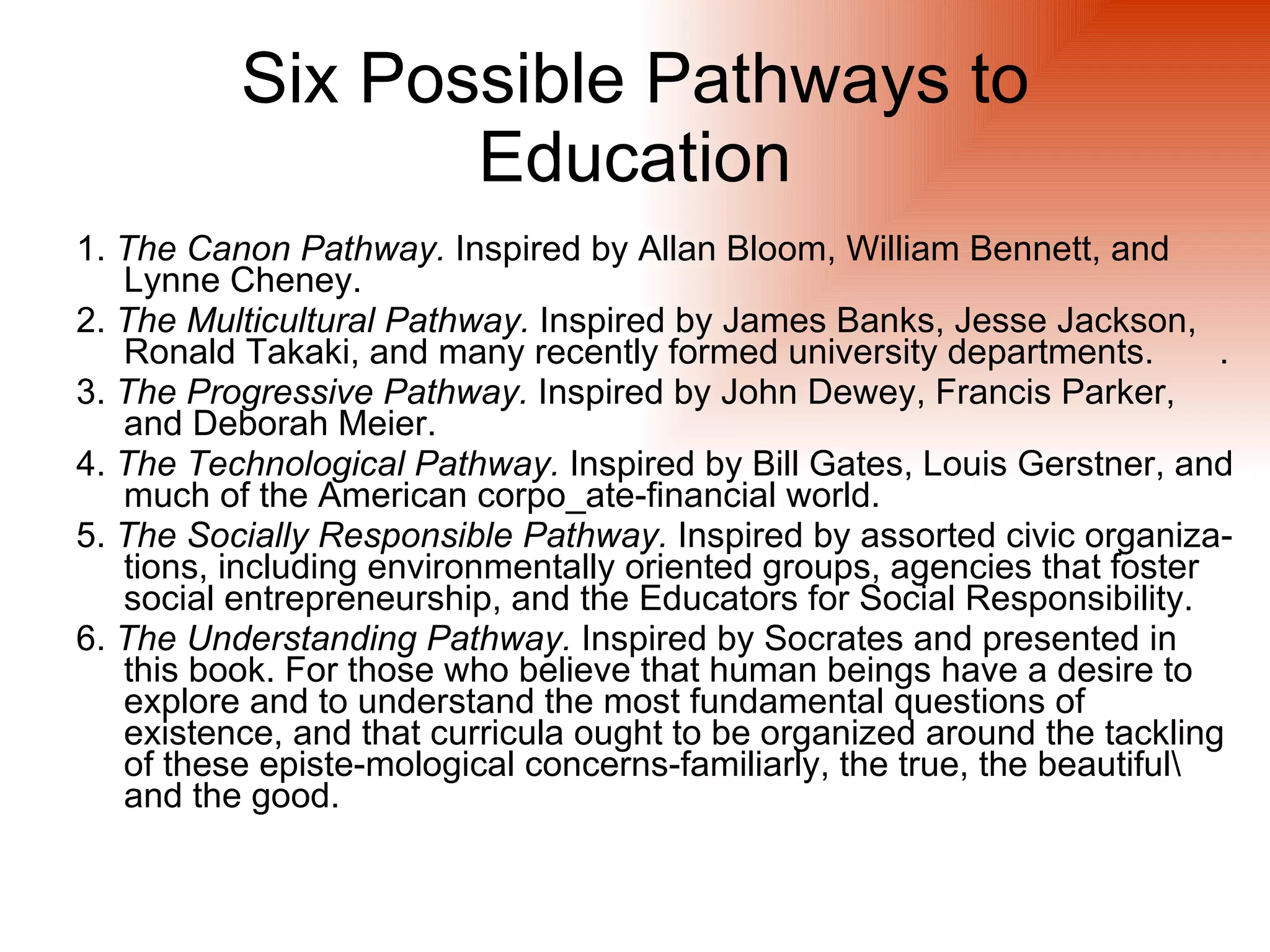 Six Possible Pathways to
                 Education
1. The Canon Pathway. Inspired by Allan Bloom, William Bennett, and
   Lynne Cheney.
2. The Multicultural Pathway. Inspired by James Banks, Jesse Jackson,
   Ronald Takaki, and many recently formed university departments.         .
3. The Progressive Pathway. Inspired by John Dewey, Francis Parker,
   and Deborah Meier.
4. The Technological Pathway. Inspired by Bill Gates, Louis Gerstner, and
   much of the American corpo_ate-financial world.
5. The Socially Responsible Pathway. Inspired by assorted civic organiza-
   tions, including environmentally oriented groups, agencies that foster
   social entrepreneurship, and the Educators for Social Responsibility.
6. The Understanding Pathway. Inspired by Socrates and presented in
   this book. For those who believe that human beings have a desire to
   explore and to understand the most fundamental questions of
   existence, and that curricula ought to be organized around the tackling
   of these episte-mological concerns-familiarly, the true, the beautiful
   and the good.
 