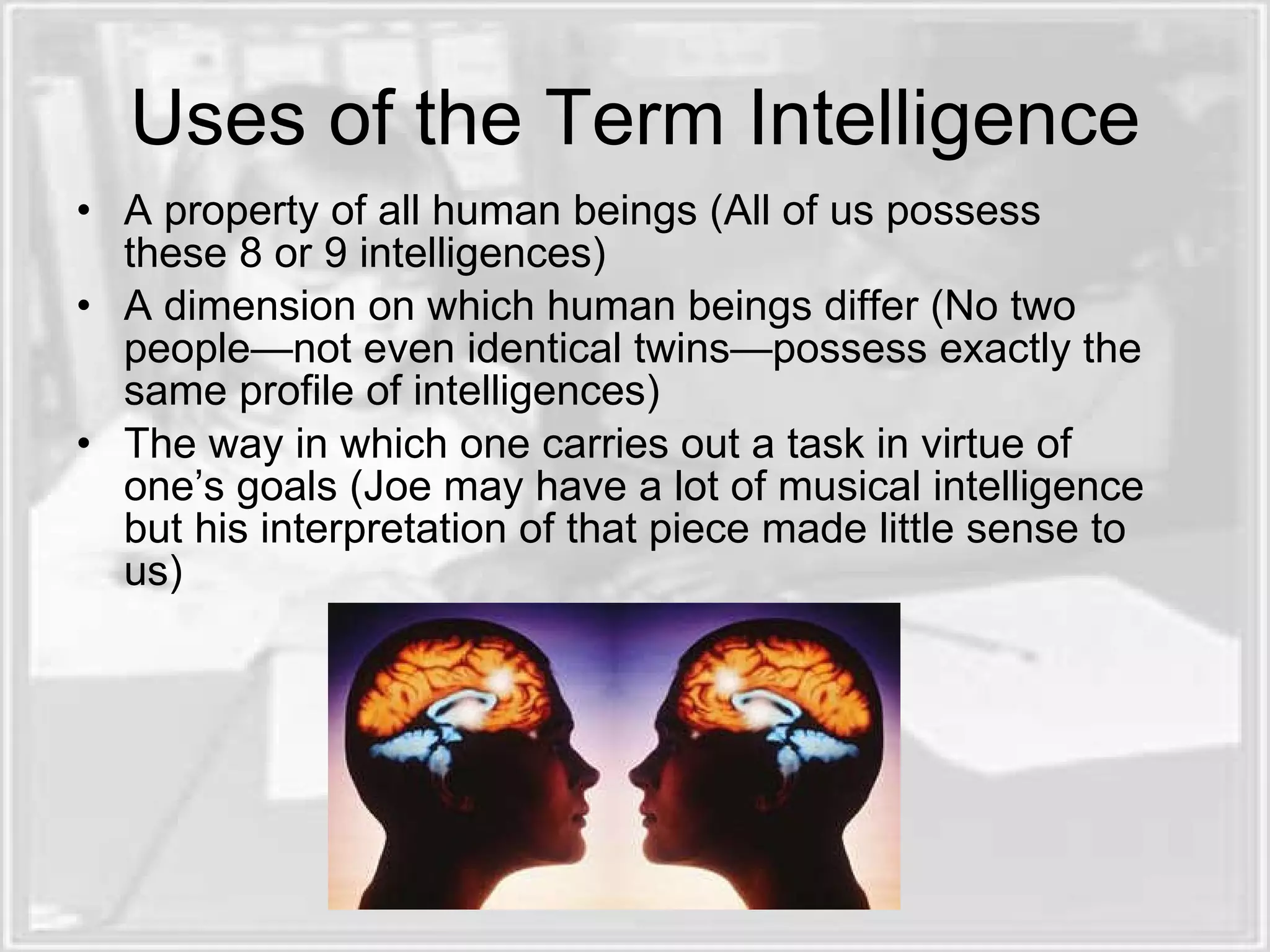 Uses of the Term Intelligence
• A property of all human beings (All of us possess
  these 8 or 9 intelligences)
• A dimension on which human beings differ (No two
  people—not even identical twins—possess exactly the
  same profile of intelligences)
• The way in which one carries out a task in virtue of
  one’s goals (Joe may have a lot of musical intelligence
  but his interpretation of that piece made little sense to
  us)
 
