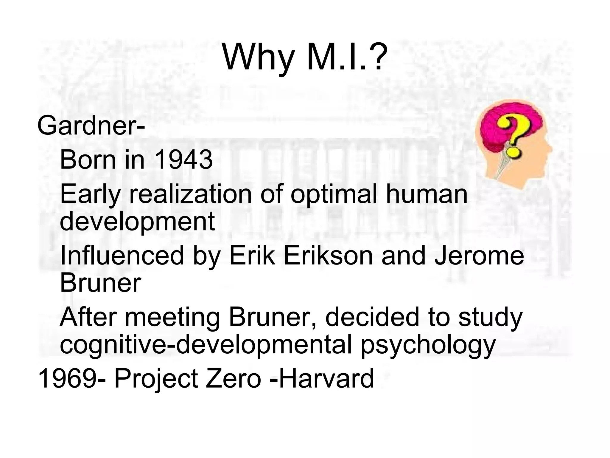 Why M.I.?
Gardner-
  Born in 1943
  Early realization of optimal human
  development
  Influenced by Erik Erikson and Jerome
  Bruner
  After meeting Bruner, decided to study
  cognitive-developmental psychology
1969- Project Zero -Harvard
 