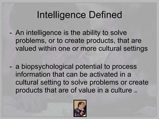 Intelligence Defined
- An intelligence is the ability to solve
  problems, or to create products, that are
  valued within one or more cultural settings

- a biopsychological potential to process
  information that can be activated in a
  cultural setting to solve problems or create
  products that are of value in a culture(34)
 
