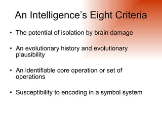 An Intelligence’s Eight Criteria
• The potential of isolation by brain damage

• An evolutionary history and evolutionary
  plausibility

• An identifiable core operation or set of
  operations

• Susceptibility to encoding in a symbol system
 