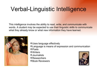 Verbal-Linguistic Intelligence

This intelligence involves the ability to read, write, and communicate with
words. A student may be expected to use their linguistic skills to communicate
what they already know or what new information they have learned.




                   Uses language effectively
                   Language is means of expression and communication
                   Poets
                   Writers
                   Journalists
                   Researchers
                   Book Reviewers
 