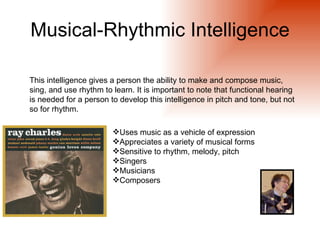 Musical-Rhythmic Intelligence

This intelligence gives a person the ability to make and compose music,
sing, and use rhythm to learn. It is important to note that functional hearing
is needed for a person to develop this intelligence in pitch and tone, but not
so for rhythm.

                        Uses music as a vehicle of expression
                        Appreciates a variety of musical forms
                        Sensitive to rhythm, melody, pitch
                        Singers
                        Musicians
                        Composers
 