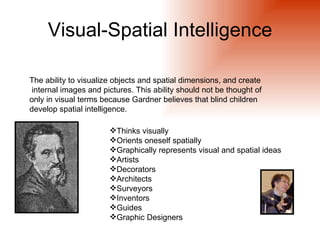Visual-Spatial Intelligence

The ability to visualize objects and spatial dimensions, and create
internal images and pictures. This ability should not be thought of
only in visual terms because Gardner believes that blind children
develop spatial intelligence.

                       Thinks visually
                       Orients oneself spatially
                       Graphically represents visual and spatial ideas
                       Artists
                       Decorators
                       Architects
                       Surveyors
                       Inventors
                       Guides
                       Graphic Designers
 