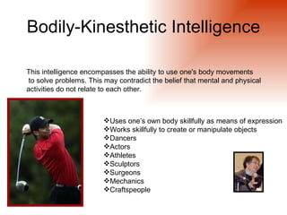 Bodily-Kinesthetic Intelligence

This intelligence encompasses the ability to use one's body movements
to solve problems. This may contradict the belief that mental and physical
activities do not relate to each other.



                        Uses one’s own body skillfully as means of expression
                        Works skillfully to create or manipulate objects
                        Dancers
                        Actors
                        Athletes
                        Sculptors
                        Surgeons
                        Mechanics
                        Craftspeople
 