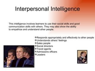 Interpersonal Intelligence

This intelligence involves learners to use their social skills and good
communication skills with others. They may also show the ability
to empathize and understand other people.


                         Responds appropriately and effectively to other people
                         Understands others’ feelings
                         Sales people
                         Social directors
                         Travel agents
                         Admissions officers
                         Leaders
 