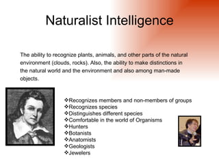 Naturalist Intelligence

The ability to recognize plants, animals, and other parts of the natural
environment (clouds, rocks). Also, the ability to make distinctions in
the natural world and the environment and also among man-made
objects.


                  Recognizes members and non-members of groups
                  Recognizes species
                  Distinguishes different species
                  Comfortable in the world of Organisms
                  Hunters
                  Botanists
                  Anatomists
                  Geologists
                  Jewelers
 