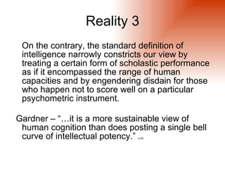 Reality 3
 On the contrary, the standard definition of
 intelligence narrowly constricts our view by
 treating a certain form of scholastic performance
 as if it encompassed the range of human
 capacities and by engendering disdain for those
 who happen not to score well on a particular
 psychometric instrument.

Gardner – “…it is a more sustainable view of
 human cognition than does posting a single bell
 curve of intellectual potency.”
                               (p.89)
 