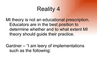Reality 4
MI theory is not an educational prescription.
 Educators are in the best position to
 determine whether and to what extent MI
 theory should guide their practice.

Gardner – “I am leery of implementations
 such as the following:
 