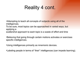 Reality 4 cont.

•Attempting to teach all concepts of subjects using all of the
intelligences.
To be sure, most topics can be approached in varied ways, but
applying a
scattershot approach to each topic is a waste of effort and time

•Believing that going through certain motions activates or exercises
specific intelligences.

•Using intelligences primarily as mnemonic devices.

•Labeling people in terms of “their” intelligences (can impede learning).
 