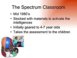 The Spectrum Classroom
• Mid 1980’s
• Stocked with materials to activate the
  intelligences
• Initially geared to 4-7 year olds
• Takes the assessment to the children
 