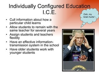Individually Configured Education
               I.C.E.                 Ooh, my
                                      brain hurts!
• Cull information about how a
  particular child learns
• Allow students to remain with the
  same teacher for several years
• Assign students and teachers
  flexibly
• Have an effective information-
  transmission system in the school
• Have older students work with
  younger students
 