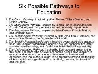 Six Possible Pathways to
                 Education
1. The Canon Pathway. Inspired by Allan Bloom, William Bennett, and
   Lynne Cheney.
2. The Multicultural Pathway. Inspired by James Banks, Jesse Jackson,
   Ronald Takaki, and many recently formed university departments.         .
3. The Progressive Pathway. Inspired by John Dewey, Francis Parker,
   and Deborah Meier.
4. The Technological Pathway. Inspired by Bill Gates, Louis Gerstner, and
   much of the American corpo_ate-financial world.
5. The Socially Responsible Pathway. Inspired by assorted civic organiza-
   tions, including environmentally oriented groups, agencies that foster
   social entrepreneurship, and the Educators for Social Responsibility.
6. The Understanding Pathway. Inspired by Socrates and presented in
   this book. For those who believe that human beings have a desire to
   explore and to understand the most fundamental questions of
   existence, and that curricula ought to be organized around the tackling
   of these episte-mological concerns-familiarly, the true, the beautiful
   and the good.
 