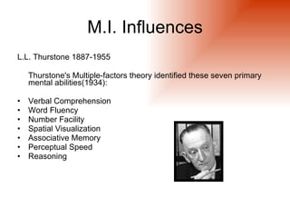 M.I. Influences
L.L. Thurstone 1887-1955

    Thurstone's Multiple-factors theory identified these seven primary
    mental abilities(1934):

•   Verbal Comprehension
•   Word Fluency
•   Number Facility
•   Spatial Visualization
•   Associative Memory
•   Perceptual Speed
•   Reasoning
 