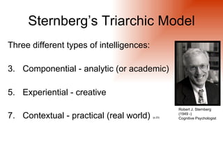 Sternberg’s Triarchic Model
Three different types of intelligences:

3. Componential - analytic (or academic)

5. Experiential - creative
                                                   Robert J. Sternberg

7. Contextual - practical (real world)    (p.23)
                                                   (1949 -)
                                                   Cognitive Psychologist
 
