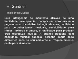 H. Gardner
Inteligência Musical
Esta inteligência se manifesta através de uma
habilidade para apreciar, compor ou reproduzir uma
peça musical. Inclui discriminação de sons, habilidade
para perceber temas musicais, sensibilidade para
ritmos, texturas e timbre, e habilidade para produzir
e/ou reproduzir música. A criança pequena com
habilidade musical especial percebe desde cedo
diferentes sons no seu ambiente e, frequentemente,
canta para si mesma.
 