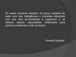Os seres humanos dispõem de graus variados de
cada uma das inteligências e maneiras diferentes
com que elas se combinam e organizam e se
utilizam dessas capacidades intelectuais para
resolver problemas e criar produtos.
Howard Gardner.
 