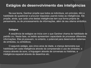 Estágios do desenvolvimento das inteligências
Na sua teoria, Gardner propõe que todos os indivíduos, em princípio, têm a
habilidade de questionar e procurar respostas usando todas as inteligências. Ele
propõe, ainda, que cada uma destas inteligências tem sua forma própria de
pensamento, ou de processamento de informações, além de seu sitema simbólico.
Estágios
A seqüência de estágios se inicia com o que Gardner chama de habilidade de
padrão cru. Nesta fase, os bebês apresentam capacidade de processar diferentes
informações. Eles já possuem, no entanto, o potencial para desenvolver sistemas
de símbolos, ou simbólicos.
O segundo estágio, aos cinco anos de idade, a criança demonstra sua
habilidade em cada inteligência através da compreensão e uso de símbolos: a
música através de sons, a linguagem através de conversas ou histórias, a
inteligência espacial através de desenhos etc.
 