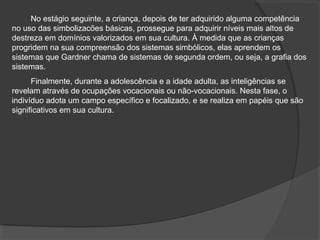No estágio seguinte, a criança, depois de ter adquirido alguma competência
no uso das simbolizacões básicas, prossegue para adquirir níveis mais altos de
destreza em domínios valorizados em sua cultura. À medida que as crianças
progridem na sua compreensão dos sistemas simbólicos, elas aprendem os
sistemas que Gardner chama de sistemas de segunda ordem, ou seja, a grafia dos
sistemas.
Finalmente, durante a adolescência e a idade adulta, as inteligências se
revelam através de ocupações vocacionais ou não-vocacionais. Nesta fase, o
indivíduo adota um campo específico e focalizado, e se realiza em papéis que são
significativos em sua cultura.
 