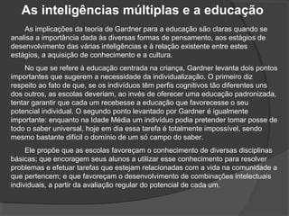 As inteligências múltiplas e a educação
As implicações da teoria de Gardner para a educação são claras quando se
analisa a importância dada às diversas formas de pensamento, aos estágios de
desenvolvimento das várias inteligências e à relação existente entre estes
estágios, a aquisição de conhecimento e a cultura.
No que se refere à educação centrada na criança, Gardner levanta dois pontos
importantes que sugerem a necessidade da individualização. O primeiro diz
respeito ao fato de que, se os indivíduos têm perfis cognitivos tão diferentes uns
dos outros, as escolas deveriam, ao invés de oferecer uma educação padronizada,
tentar garantir que cada um recebesse a educação que favorecesse o seu
potencial individual. O segundo ponto levantado por Gardner é igualmente
importante: enquanto na Idade Média um indivíduo podia pretender tomar posse de
todo o saber universal, hoje em dia essa tarefa é totalmente impossível, sendo
mesmo bastante difícil o domínio de um só campo do saber.
Ele propõe que as escolas favoreçam o conhecimento de diversas disciplinas
básicas; que encoragem seus alunos a utilizar esse conhecimento para resolver
problemas e efetuar tarefas que estejam relacionadas com a vida na comunidade a
que pertencem; e que favoreçam o desenvolvimento de combinações intelectuais
individuais, a partir da avaliação regular do potencial de cada um.
 