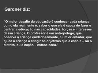 ”O maior desafio da educação é conhecer cada criança
como ela realmente é, saber o que ela é capaz de fazer e
centrar a educação nas capacidades, forças e interesses
dessa criança. O professor é um antropólogo, que
observa a criança cuidadosamente, e um orientador, que
ajuda a criança a atingir os objetivos que a escola – ou o
distrito, ou a nação – estabeleceu.”
Gardner diz:
 