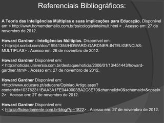Referenciais Bibliográficos:
A Teoria das Inteligências Múltiplas e suas implicações para Educação. Disponível
em:< http://www.homemdemello.com.br/psicologia/intelmult.html > . Acesso em: 27 de
novembro de 2012.
Howard Gardner - Inteligências Múltiplas. Disponível em:
< http://pt.scribd.com/doc/19941354/HOWARD-GARDNER-INTELIGENCIAS-
MULTIPLAS> . Acesso em: 26 de novembro de 2012.
Howard Gardner Disponível em:
< http://noticias.universia.com.br/destaque/noticia/2006/01/13/451443/howard-
gardner.html> . Acesso em: 27 de novembro de 2012.
Howard Gardner Disponível em:
<http://www.educare.pt/educare/Opiniao.Artigo.aspx?
contentid=103762311BAA3A1FE0440003BA2C8E70&channelid=0&schemaid=&opsel=
2> . Acesso em: 27 de novembro de 2012.
Howard Gardner Disponível em:
< http://officinadamente.com.br/blog/?p=1822> . Acesso em: 27 de novembro de 2012.
 