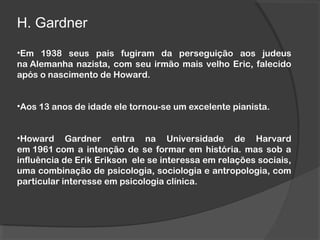 H. Gardner
•Em 1938 seus pais fugiram da perseguição aos judeus
na Alemanha nazista, com seu irmão mais velho Eric, falecido
após o nascimento de Howard.
•Aos 13 anos de idade ele tornou-se um excelente pianista.
•Howard Gardner entra na Universidade de Harvard
em 1961 com a intenção de se formar em história. mas sob a
influência de Erik Erikson  ele se interessa em relações sociais,
uma combinação de psicologia, sociologia e antropologia, com
particular interesse em psicologia clínica.
 