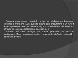 Começaremos nossa descrição sobre as inteligências humanas,
voltando a Paris em 1900, quando alguns pais procuraram o Sr. Alfred
Binet questionando-o se haveria alguma possibilidade de detectar,
através de testes psicológicos, o sucesso ou o
fracasso de suas crianças nas séries primárias das escolas
parisienses. Binet, rapidamente criou o teste de inteligência onde o Q.I.
seria sua medida.
 